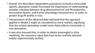 • Overall, the described independent procedures to build a nimesulide
specific absorption model illustrated the importance of understanding
complex interplay between drug physicochemical and PK properties,
formulation factors, and human physiology characteristics, in order to
predict drug PK profile in vivo.
• Interpretation of the obtained data indicated that the approach
applied in Model 2 might be considered as more realistic, signifying
that the related absorption model more likely reflects nimesulide in
vivo absorption.
• It was also stressed that, in order to obtain meaningful in silico
modeling, the necessary input data have to be carefully selected
and/or experimentally verified.
 