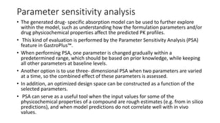 Parameter sensitivity analysis
• The generated drug- specific absorption model can be used to further explore
within the model, such as understanding how the formulation parameters and/or
drug physicochemical properties affect the predicted PK profiles.
• This kind of evaluation is performed by the Parameter Sensitivity Analysis (PSA)
feature in GastroPlus™.
• When performing PSA, one parameter is changed gradually within a
predetermined range, which should be based on prior knowledge, while keeping
all other parameters at baseline levels.
• Another option is to use three- dimensional PSA when two parameters are varied
at a time, so the combined effect of these parameters is assessed.
• In addition, an optimized design space can be constructed as a function of the
selected parameters.
• PSA can serve as a useful tool when the input values for some of the
physicochemical properties of a compound are rough estimates (e.g. from in silico
predictions), and when model predictions do not correlate well with in vivo
values.
 