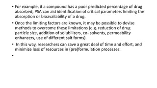 • For example, if a compound has a poor predicted percentage of drug
absorbed, PSA can aid identification of critical parameters limiting the
absorption or bioavailability of a drug.
• Once the limiting factors are known, it may be possible to devise
methods to overcome these limitations (e.g. reduction of drug
particle size, addition of solubilizers, co- solvents, permeability
enhancers, use of different salt forms).
• In this way, researchers can save a great deal of time and effort, and
minimize loss of resources in (pre)formulation processes.
•
 