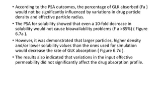 • According to the PSA outcomes, the percentage of GLK absorbed (Fa )
would not be significantly influenced by variations in drug particle
density and effective particle radius.
• The PSA for solubility showed that even a 10-fold decrease in
solubility would not cause bioavailability problems (F a >85%) ( Figure
6.7a ).
• However, it was demonstrated that larger particles, higher density
and/or lower solubility values than the ones used for simulation
would decrease the rate of GLK absorption ( Figure 6.7c ).
• The results also indicated that variations in the input effective
permeability did not significantly affect the drug absorption profile.
 