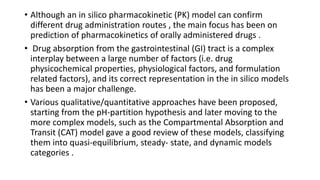 • Although an in silico pharmacokinetic (PK) model can confirm
different drug administration routes , the main focus has been on
prediction of pharmacokinetics of orally administered drugs .
• Drug absorption from the gastrointestinal (GI) tract is a complex
interplay between a large number of factors (i.e. drug
physicochemical properties, physiological factors, and formulation
related factors), and its correct representation in the in silico models
has been a major challenge.
• Various qualitative/quantitative approaches have been proposed,
starting from the pH-partition hypothesis and later moving to the
more complex models, such as the Compartmental Absorption and
Transit (CAT) model gave a good review of these models, classifying
them into quasi-equilibrium, steady- state, and dynamic models
categories .
 