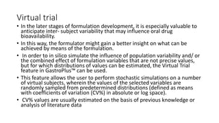 Virtual trial
• In the later stages of formulation development, it is especially valuable to
anticipate inter- subject variability that may influence oral drug
bioavailability.
• In this way, the formulator might gain a better insight on what can be
achieved by means of the formulation.
• In order to in silico simulate the influence of population variability and/ or
the combined effect of formulation variables that are not precise values,
but for which distributions of values can be estimated, the Virtual Trial
feature in GastroPlus™ can be used.
• This feature allows the user to perform stochastic simulations on a number
of virtual subjects, wherein the values of the selected variables are
randomly sampled from predetermined distributions (defined as means
with coefficients of variation (CV%) in absolute or log space).
• CV% values are usually estimated on the basis of previous knowledge or
analysis of literature data
 