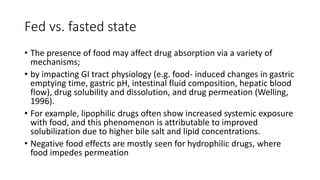 Fed vs. fasted state
• The presence of food may affect drug absorption via a variety of
mechanisms;
• by impacting GI tract physiology (e.g. food- induced changes in gastric
emptying time, gastric pH, intestinal fluid composition, hepatic blood
flow), drug solubility and dissolution, and drug permeation (Welling,
1996).
• For example, lipophilic drugs often show increased systemic exposure
with food, and this phenomenon is attributable to improved
solubilization due to higher bile salt and lipid concentrations.
• Negative food effects are mostly seen for hydrophilic drugs, where
food impedes permeation
 