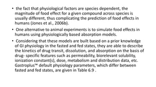 • the fact that physiological factors are species dependent, the
magnitude of food effect for a given compound across species is
usually different, thus complicating the prediction of food effects in
humans (Jones et al., 2006b).
• One alternative to animal experiments is to simulate food effects in
humans using physiologically based absorption models.
• Considering that these models are built based on a prior knowledge
of GI physiology in the fasted and fed states, they are able to describe
the kinetics of drug transit, dissolution, and absorption on the basis of
drug- specific features such as permeability, biorelevant solubility,
ionization constant(s), dose, metabolism and distribution data, etc.
Gastroplus™ default physiology parameters, which differ between
fasted and fed states, are given in Table 6.9 .
 