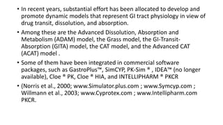 • In recent years, substantial effort has been allocated to develop and
promote dynamic models that represent GI tract physiology in view of
drug transit, dissolution, and absorption.
• Among these are the Advanced Dissolution, Absorption and
Metabolism (ADAM) model, the Grass model, the GI-Transit-
Absorption (GITA) model, the CAT model, and the Advanced CAT
(ACAT) model .
• Some of them have been integrated in commercial software
packages, such as GastroPlus™, SimCYP, PK-Sim ® , IDEA™ (no longer
available), Cloe ® PK, Cloe ® HIA, and INTELLIPHARM ® PKCR
• (Norris et al., 2000; www.Simulator.plus.com ; www.Symcyp.com ;
Willmann et al., 2003; www.Cyprotex.com ; www.Intellipharm.com
PKCR.
 