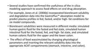• Several studies have confirmed the usefulness of the in silico
modeling approach to assess food effects on oral drug absorption.
• For example, Jones et al. (2006b) incorporated biorelevant solubility
and degradation data into the GastroPlus™ absorption model to
predict plasma profiles in fed, fasted, and/or high- fat conditions for
six model compounds.
• Biorelevant solubilities were measured in different media: simulated
human gastric fluid for the fasted and fed state, simulated human
intestinal fluid for the fasted, fed, and high- fat state, and simulated
human colonic fluid for the upper and the lower colon.
• The effect of food wassimulated by changing physiological
parameters and inserting the relevant solubility data into the
appropriate ACAT compartments (stomach, intestine, and colon).
 