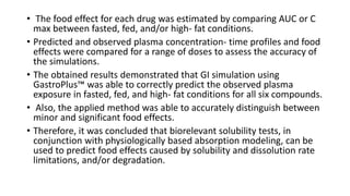 • The food effect for each drug was estimated by comparing AUC or C
max between fasted, fed, and/or high- fat conditions.
• Predicted and observed plasma concentration- time profiles and food
effects were compared for a range of doses to assess the accuracy of
the simulations.
• The obtained results demonstrated that GI simulation using
GastroPlus™ was able to correctly predict the observed plasma
exposure in fasted, fed, and high- fat conditions for all six compounds.
• Also, the applied method was able to accurately distinguish between
minor and significant food effects.
• Therefore, it was concluded that biorelevant solubility tests, in
conjunction with physiologically based absorption modeling, can be
used to predict food effects caused by solubility and dissolution rate
limitations, and/or degradation.
 