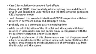• Case 2:formulation –dependent food effects
• Zhang et al. (2011) incorporated gastric emptying time and different
drug in vivo solubilities under fasted and fed states into the generated
CBZ absorption model
• and observed that co- administration of CBZ IR suspension with food
resulted in decreased C max and prolonged t max,
• probably due to a prolonged gastric emptying time,
• while co- administration of the IR tablet and XR capsule with food
resulted in increased C max and earlier t max in comparison with the
PK parameters obtained under fasted state.
• A possible explanation of this phenomenon was that the presence of
a high- fat meal induced the increase in bile salts concentration in the
GI tract, thus enhancing the dissolution rate of low soluble CBZ from
the IR tablet and XR capsule.
 