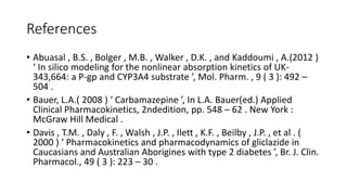 References
• Abuasal , B.S. , Bolger , M.B. , Walker , D.K. , and Kaddoumi , A.(2012 )
‘ In silico modeling for the nonlinear absorption kinetics of UK-
343,664: a P-gp and CYP3A4 substrate ’, Mol. Pharm. , 9 ( 3 ): 492 –
504 .
• Bauer, L.A.( 2008 ) ‘ Carbamazepine ’, In L.A. Bauer(ed.) Applied
Clinical Pharmacokinetics, 2ndedition, pp. 548 – 62 . New York :
McGraw Hill Medical .
• Davis , T.M. , Daly , F. , Walsh , J.P. , Ilett , K.F. , Beilby , J.P. , et al . (
2000 ) ‘ Pharmacokinetics and pharmacodynamics of gliclazide in
Caucasians and Australian Aborigines with type 2 diabetes ’, Br. J. Clin.
Pharmacol., 49 ( 3 ): 223 – 30 .
 