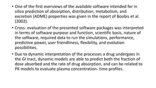 • One of the first overviews of the available software intended for in
silico prediction of absorption, distribution, metabolism, and
excretion (ADME) properties was given in the report of Boobis et al.
(2002).
• Cross- evaluation of the presented software packages was interpreted
in terms of software purpose and function, scientific basis, nature of
the software, required data to run the simulations, performance,
predictive power, user friendliness, flexibility, and evolution
possibilities.
• Due to dynamic interpretation of the processes a drug undergoes in
the GI tract, dynamic models are able to predict both the fraction of
dose absorbed and the rate of drug absorption, and can be related to
PK models to evaluate plasma concentration- time profiles.
 
