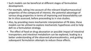 • Such models can be beneficial at different stages of formulation
development.
• For example, taking into account all the relevant biopharmaceutical
properties of the compound of interest, the potential advantage of
various drug properties in terms of improving oral bioavailability can
be in silico assessed, before proceeding to in vivo studies.
• Also, by providing more mechanistic interpretation of PK data, these
models can be utilized to explore mechanistic hypotheses and to help
defi ne a formulation strategy.
• The effect of food on drug absorption or possible impact of intestinal
transporters and intestinal metabolism can be explored, leading to a
better understanding of the observed pharmacokinetics, and guiding
subsequent formulation attempts to reduce these effects.
 