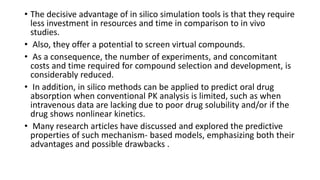 • The decisive advantage of in silico simulation tools is that they require
less investment in resources and time in comparison to in vivo
studies.
• Also, they offer a potential to screen virtual compounds.
• As a consequence, the number of experiments, and concomitant
costs and time required for compound selection and development, is
considerably reduced.
• In addition, in silico methods can be applied to predict oral drug
absorption when conventional PK analysis is limited, such as when
intravenous data are lacking due to poor drug solubility and/or if the
drug shows nonlinear kinetics.
• Many research articles have discussed and explored the predictive
properties of such mechanism- based models, emphasizing both their
advantages and possible drawbacks .
 