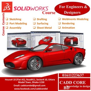 CADD CORE
BDKnowledge to design
 Sketching
 Part Modeling
 Assembly
 Drafting
 Surfacing
 Sheet Metal
 Weldments Modeling
 Rendering
 Animation
CourseContents
For Engineers &
DesignersCourse
House# 18 (Flat-A5), Road#11, Sector# 10, Uttara
Model Town, Dhaka-1230
Email: caddcorebd@gmail.com
www.facebook.com/caddcorebd
01611223637
 