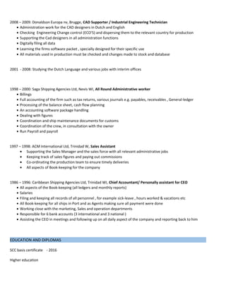 2008 – 2009: Donaldson Europa nv, Brugge, CAD Supporter / Industrial Engineering Technician
• Administration work for the CAD designers in Dutch and English
• Checking Engineering Change control (ECO’S) and dispersing them to the relevant country for production
• Supporting the Cad designers in all administration functions
• Digitally filing all data
• Learning the firms software packet , specially designed for their specific use
• All materials used in production must be checked and changes made to stock and database
2001 - 2008: Studying the Dutch Language and various jobs with interim offices
1998 – 2000: Saga Shipping Agencies Ltd, Nevis WI, All Round Administrative worker
• Billings
• Full accounting of the firm such as tax returns, various journals e.g. payables, receivables , General-ledger
• Processing of the balance sheet, cash flow planning
• An accounting software package handling
• Dealing with figures
• Coordination and ship maintenance documents for customs
• Coordination of the crew, in consultation with the owner
• Run Payroll and payroll
1997 – 1998: ACM International Ltd, Trinidad W, Sales Assistant
• Supporting the Sales Manager and the sales force with all relevant administrative jobs
• Keeping track of sales figures and paying out commissions
• Co-ordinating the production team to ensure timely deliveries
• All aspects of Book-keeping for the company
1986 – 1996: Caribbean Shipping Agencies Ltd, Trinidad WI, Chief Accountant/ Personally assistant for CEO
• All aspects of the Book-keeping (all ledgers and monthly reports)
• Salaries
• Filing and keeping all records of all personnel , for example sick-leave , hours worked & vacations etc
• All Book-keeping for all ships in Port and as Agents making sure all payment were done
• Working close with the marketing, Sales and operation departments
• Responsible for 6 bank accounts (3 international and 3 national )
• Assisting the CEO in meetings and following up on all daily aspect of the company and reporting back to him
EDUCATION AND DIPLOMAS
SCC basis certificate - 2016
Higher education
 