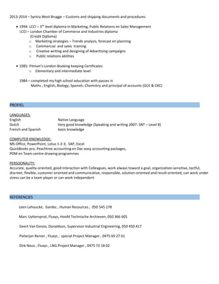 2013-2014 – Syntra West Brugge – Customs and shipping documents and procedures
• 1994: LCCI – 3de
level diploma in Marketing, Public Relations en Sales Management
LCCI – London Chamber of Commerce and Industries diploma
(Credit Diploma)
o Marketing strategies – Trends analysis, forecast en planning
o Commercial and sales training
o Creative writing and designing of Advertising campaigns
o Public relations abilities
• 1985: Pitman’s London-Booking keeping Certificates
o Elementary and intermediate level
1984 – completed my high school education with passes in
Maths , English, Biology, Spanish, Chemistry and principal of accounts (GCE & CXC)
PROFIEL
LANGUAGES:
English Native Language
Dutch Very good knowledge (Speaking and writing 2007: SNT – Level 8)
French and Spanish basis knowledge
COMPUTER KNOWLEDGE:
MS Office, PowerPoint, Lotus 1-2-3, SAP, Excel
QuickBooks pro, Peachtree accounting en Dac-easy accounting packages,
PDM en Team-centre drawing programmes
PERSOONALITY:
Accurate, quality-oriented, good interaction with Colleagues, work always toward a goal, organization-sensitive, tactful,
discreet, flexible, customer oriented and communicative, responsible, solution-oriented and result-oriented, can work under
stress can be a team player or can work independent
REFERENCIES
Leen Lehoucke, Gardec , Human Resources , 050 545 178
Marc Uyttersprot, Fluxys, Hoofd Technische Archieven, 050 366 605
Geert Van Eenoo, Donaldson, Supervisor Industrial Engineering, 050 450 417
Pieterjan Renier , Fluxys , special Project Manager , 0475 69 27 61
Dirk Nous , Fluxys , LNG Project Manager , 0475 72 18 02
 
