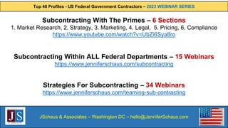 Top 40 Profiles - US Federal Government Contractors – 2023 WEBINAR SERIES
JSchaus & Associates – Washington DC – hello@JenniferSchaus.com
Subcontracting With The Primes – 6 Sections
1. Market Research, 2. Strategy, 3. Marketing, 4. Legal, 5. Pricing, 6. Compliance
https://www.youtube.com/watch?v=UbZi6Sya8ro
Subcontracting Within ALL Federal Departments – 15 Webinars
https://www.jenniferschaus.com/subcontracting
Strategies For Subcontracting – 34 Webinars
https://www.jenniferschaus.com/teaming-sub-contracting
 