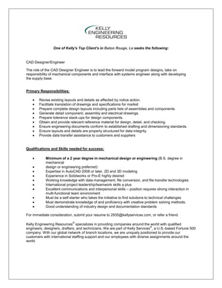 One of Kelly's Top Client's in Baton Rouge, La seeks the following:


CAD Designer/Engineer

The role of the CAD Designer Engineer is to lead the forward model program designs, take on
responsibility of mechanical components and interface with systems engineer along with developing
the supply base.


Primary Responsibilities:

        Revise existing layouts and details as affected by notice action.
        Facilitate translation of drawings and specifications for market
        Prepare complete design layouts including parts lists of assemblies and components.
        Generate detail component, assembly and electrical drawings.
        Prepare tolerance stack-ups for design components.
        Obtain and provide relevant reference material for design, detail, and checking.
        Ensure engineering documents conform to established drafting and dimensioning standards.
        Ensure layouts and details are properly structured for data integrity.
        Provide data transfer assistance to customers and suppliers


Qualifications and Skills needed for success:

            Minimum of a 2 year degree in mechanical design or engineering (B.S. degree in
            mechanical
            design or engineering preferred)
            Expertise in AutoCAD 2008 or later, 2D and 3D modeling
            Experience in Solidworks or Pro-E highly desired
            Working knowledge with data management, file conversion, and file transfer technologies
            International project leadership/teamwork skills a plus
            Excellent communications and interpersonal skills – position requires strong interaction in
            multi-functional team environment
            Must be a self-starter who takes the initiative to find solutions to technical challenges
            Must demonstrate knowledge of and proficiency with creative problem solving methods.
            Good understanding of industry design and documentation standards

For immediate consideration, submit your resume to 2935@kellyservices.com, or refer a friend.

                             ®
Kelly Engineering Resources specializes in providing companies around the world with qualified
                                                                              ®
engineers, designers, drafters, and technicians. We are part of Kelly Services , a U.S.-based Fortune 500
company. With our global network of branch locations, we are uniquely positioned to provide our
customers with international staffing support and our employees with diverse assignments around the
world.
 