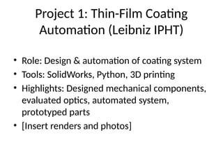 Project 1: Thin-Film Coating
Automation (Leibniz IPHT)
• Role: Design & automation of coating system
• Tools: SolidWorks, Python, 3D printing
• Highlights: Designed mechanical components,
evaluated optics, automated system,
prototyped parts
• [Insert renders and photos]
 