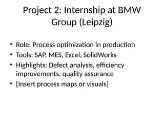 Project 2: Internship at BMW
Group (Leipzig)
• Role: Process optimization in production
• Tools: SAP, MES, Excel, SolidWorks
• Highlights: Defect analysis, efficiency
improvements, quality assurance
• [Insert process maps or visuals]
 
