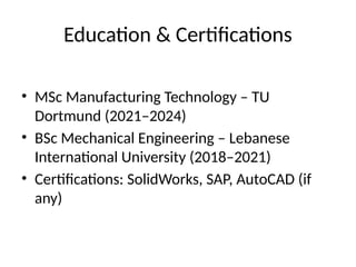 Education & Certifications
• MSc Manufacturing Technology – TU
Dortmund (2021–2024)
• BSc Mechanical Engineering – Lebanese
International University (2018–2021)
• Certifications: SolidWorks, SAP, AutoCAD (if
any)
 
