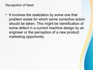 Recognition of Need
• It involves the realization by some one that
problem exists for which some corrective action
should be taken. This might be identification of
some defect in a current machine design by an
engineer or the perception of a new product
marketing opportunity.
 
