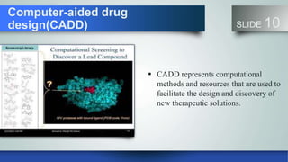 Computer-aided drug
design(CADD) SLIDE 10
 CADD represents computational
methods and resources that are used to
facilitate the design and discovery of
new therapeutic solutions.
 