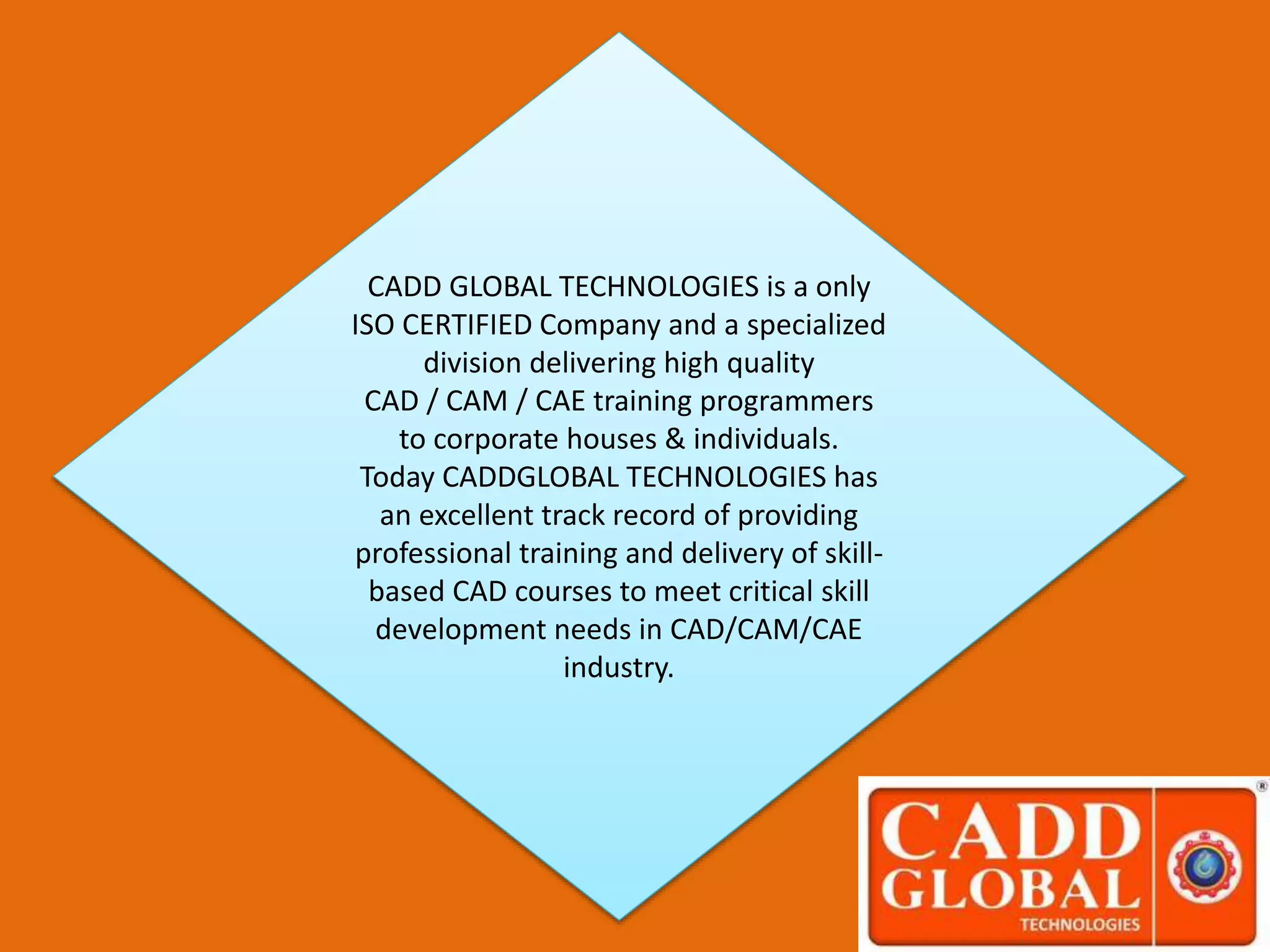 CADD GLOBAL TECHNOLOGIES is a only
ISO CERTIFIED Company and a specialized
division delivering high quality
CAD / CAM / CAE training programmers
to corporate houses & individuals.
Today CADDGLOBAL TECHNOLOGIES has
an excellent track record of providing
professional training and delivery of skill-
based CAD courses to meet critical skill
development needs in CAD/CAM/CAE
industry.
 