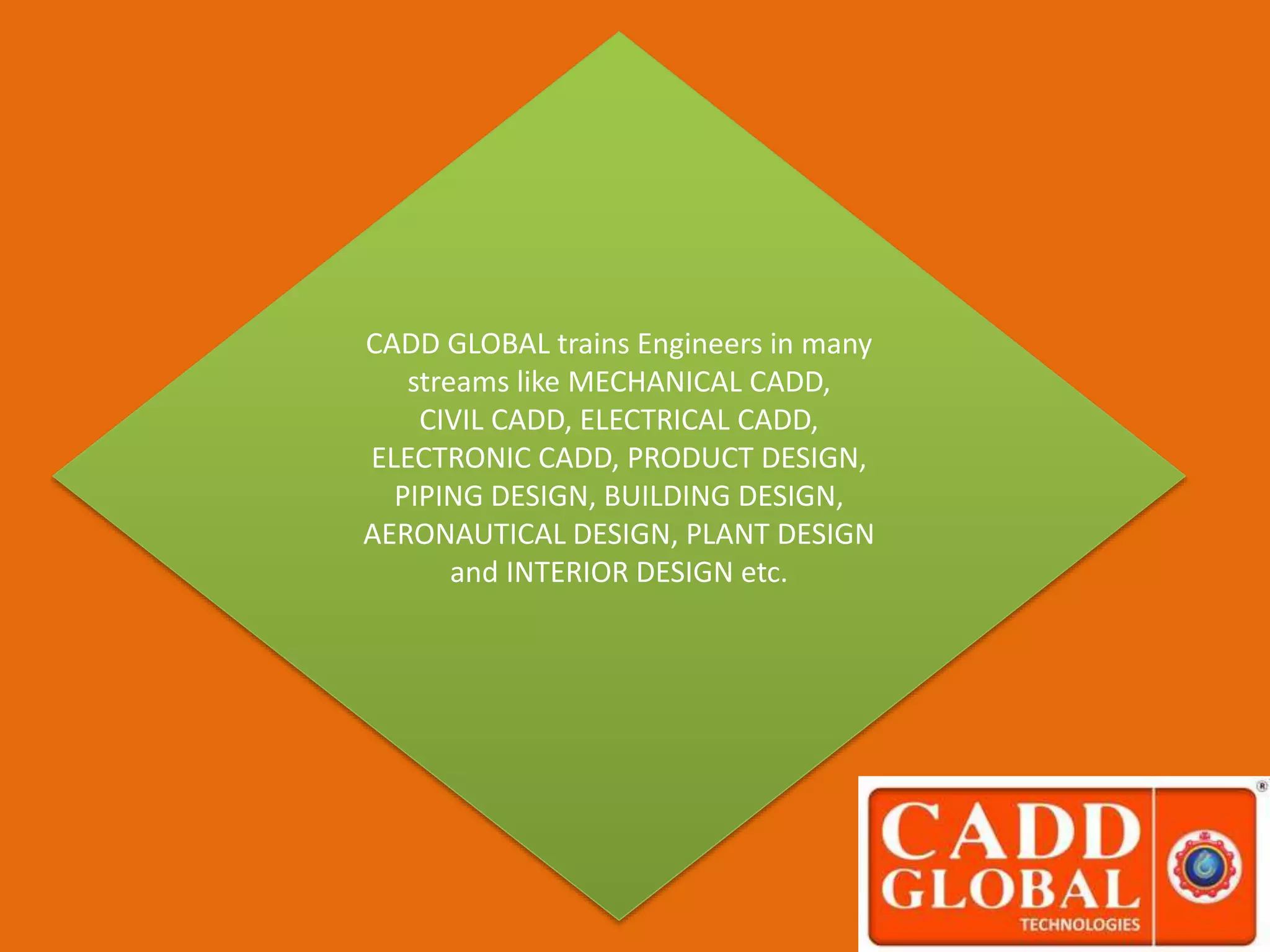 CADD GLOBAL trains Engineers in many
streams like MECHANICAL CADD,
CIVIL CADD, ELECTRICAL CADD,
ELECTRONIC CADD, PRODUCT DESIGN,
PIPING DESIGN, BUILDING DESIGN,
AERONAUTICAL DESIGN, PLANT DESIGN
and INTERIOR DESIGN etc.
 