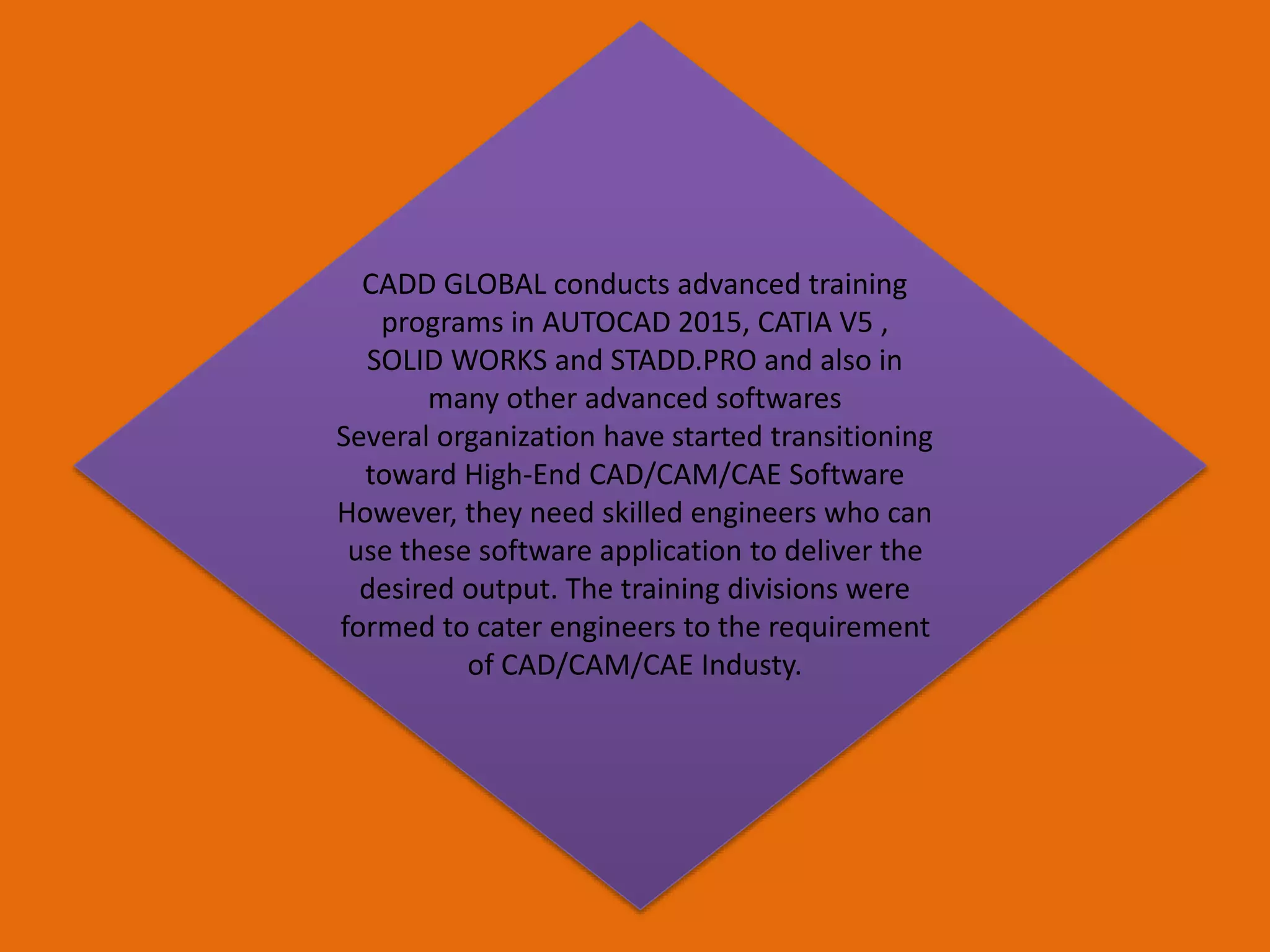 CADD GLOBAL conducts advanced training
programs in AUTOCAD 2015, CATIA V5 ,
SOLID WORKS and STADD.PRO and also in
many other advanced softwares
Several organization have started transitioning
toward High-End CAD/CAM/CAE Software
However, they need skilled engineers who can
use these software application to deliver the
desired output. The training divisions were
formed to cater engineers to the requirement
of CAD/CAM/CAE Industy.
 