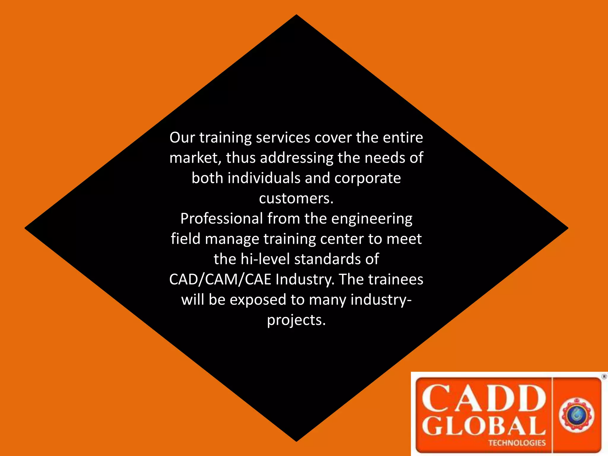 Our training services cover the entire
market, thus addressing the needs of
both individuals and corporate
customers.
Professional from the engineering
field manage training center to meet
the hi-level standards of
CAD/CAM/CAE Industry. The trainees
will be exposed to many industry-
projects.
 