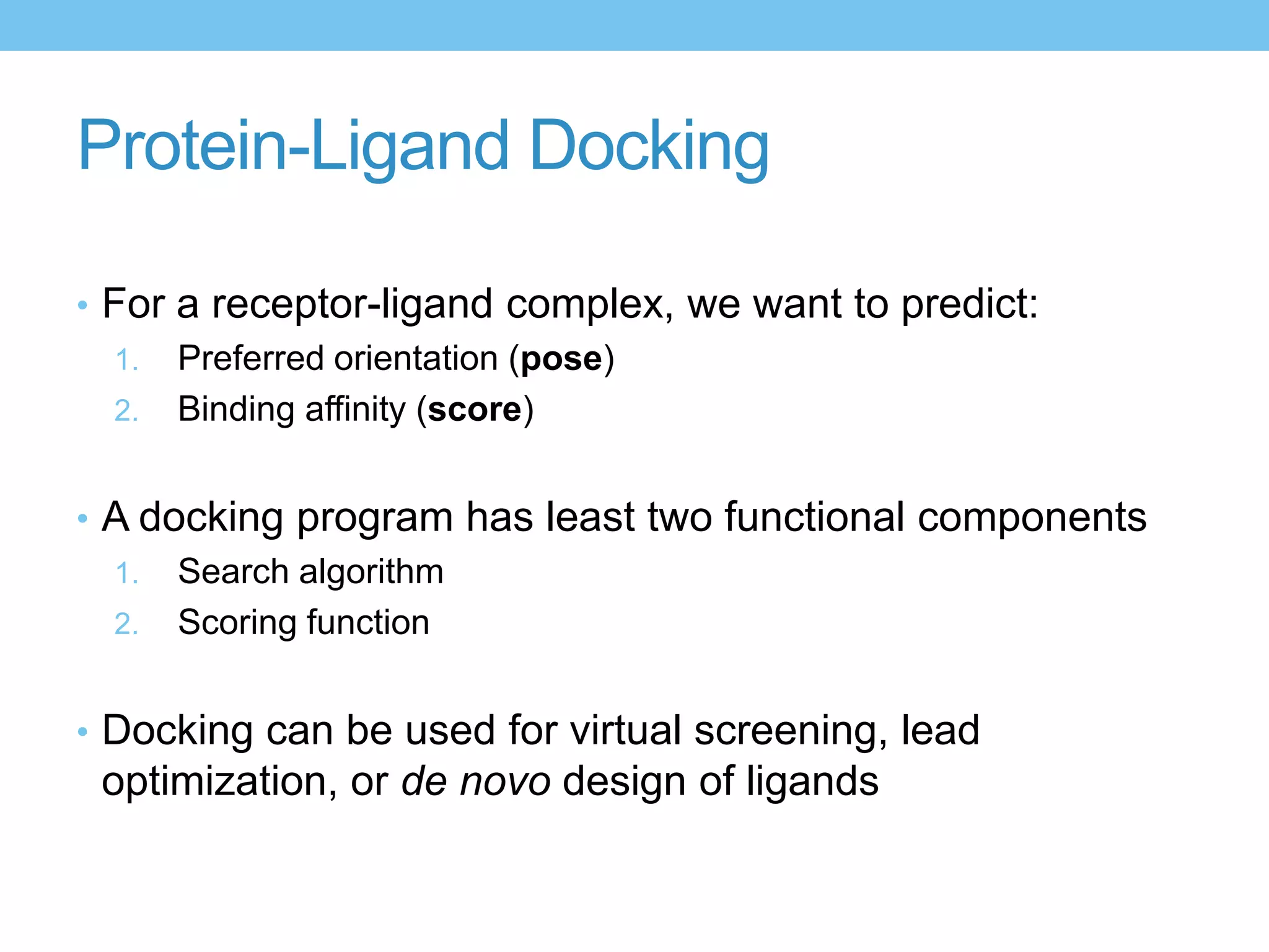Protein-Ligand Docking

• For a receptor-ligand complex, we want to predict:
  1. Preferred orientation (pose)
  2. Binding affinity (score)


• A docking program has least two functional components
  1. Search algorithm
  2. Scoring function


• Docking can be used for virtual screening, lead
 optimization, or de novo design of ligands
 