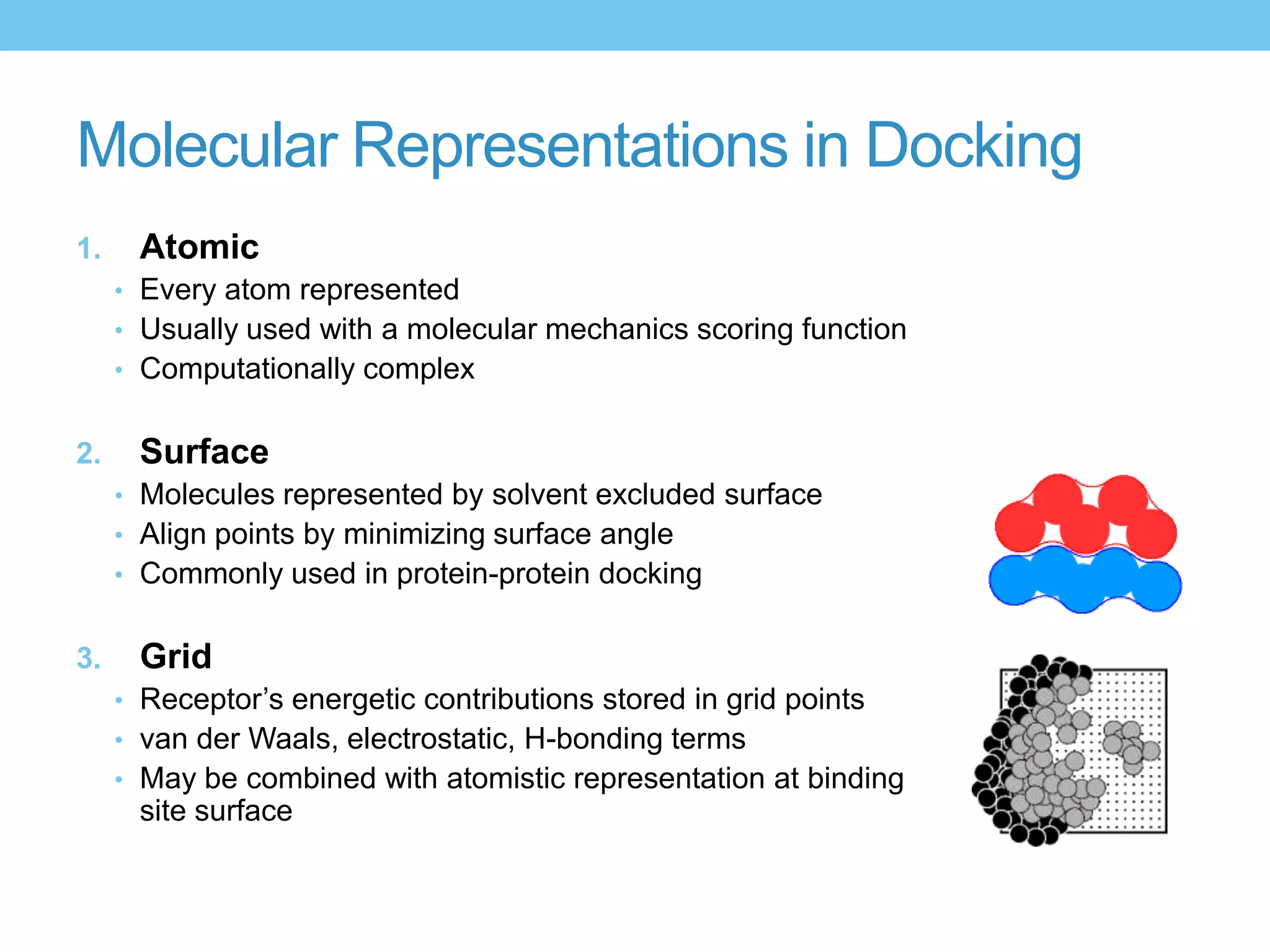 Molecular Representations in Docking
1.    Atomic
     • Every atom represented
     • Usually used with a molecular mechanics scoring function
     • Computationally complex


2.    Surface
     • Molecules represented by solvent excluded surface
     • Align points by minimizing surface angle
     • Commonly used in protein-protein docking


3.    Grid
     • Receptor’s energetic contributions stored in grid points
     • van der Waals, electrostatic, H-bonding terms
     • May be combined with atomistic representation at binding
      site surface
 