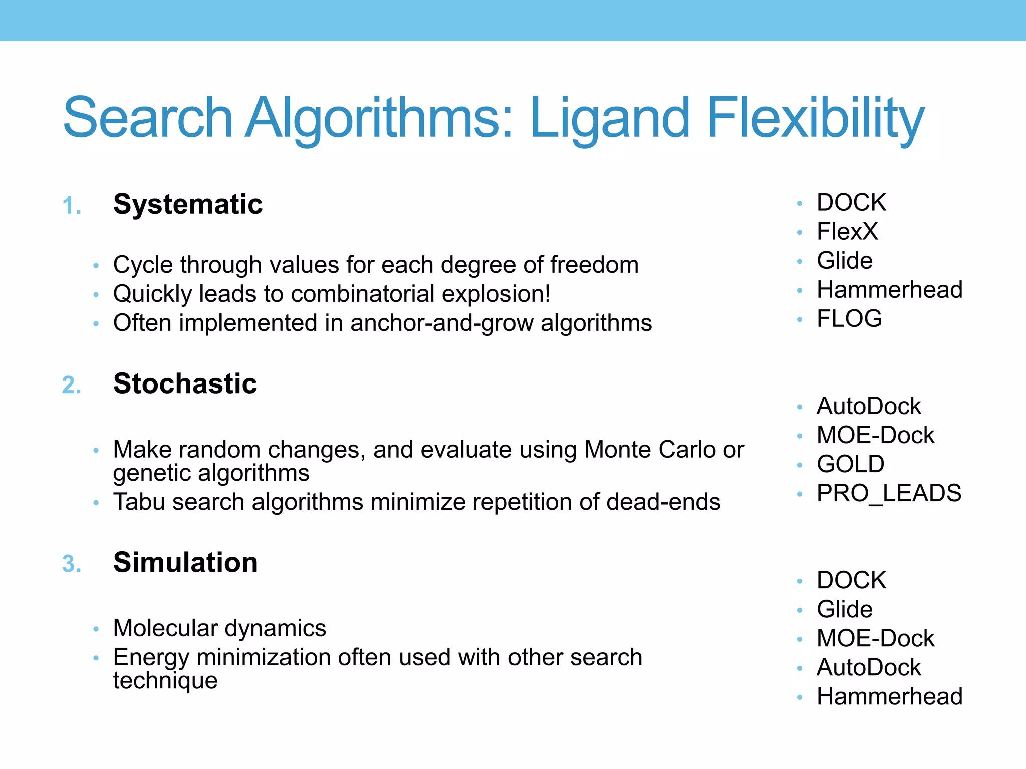 Search Algorithms: Ligand Flexibility
1.    Systematic                                                 •   DOCK
                                                                 •   FlexX
     • Cycle through values for each degree of freedom           •   Glide
     • Quickly leads to combinatorial explosion!                 •   Hammerhead
     • Often implemented in anchor-and-grow algorithms           •   FLOG

2.    Stochastic
                                                                 •   AutoDock
                                                                 •   MOE-Dock
     • Make random changes, and evaluate using Monte Carlo or
       genetic algorithms                                        •   GOLD
     • Tabu search algorithms minimize repetition of dead-ends   •   PRO_LEADS

3.    Simulation
                                                                 •   DOCK
                                                                 •   Glide
     • Molecular dynamics                                        •   MOE-Dock
     • Energy minimization often used with other search
                                                                 •   AutoDock
      technique
                                                                 •   Hammerhead
 