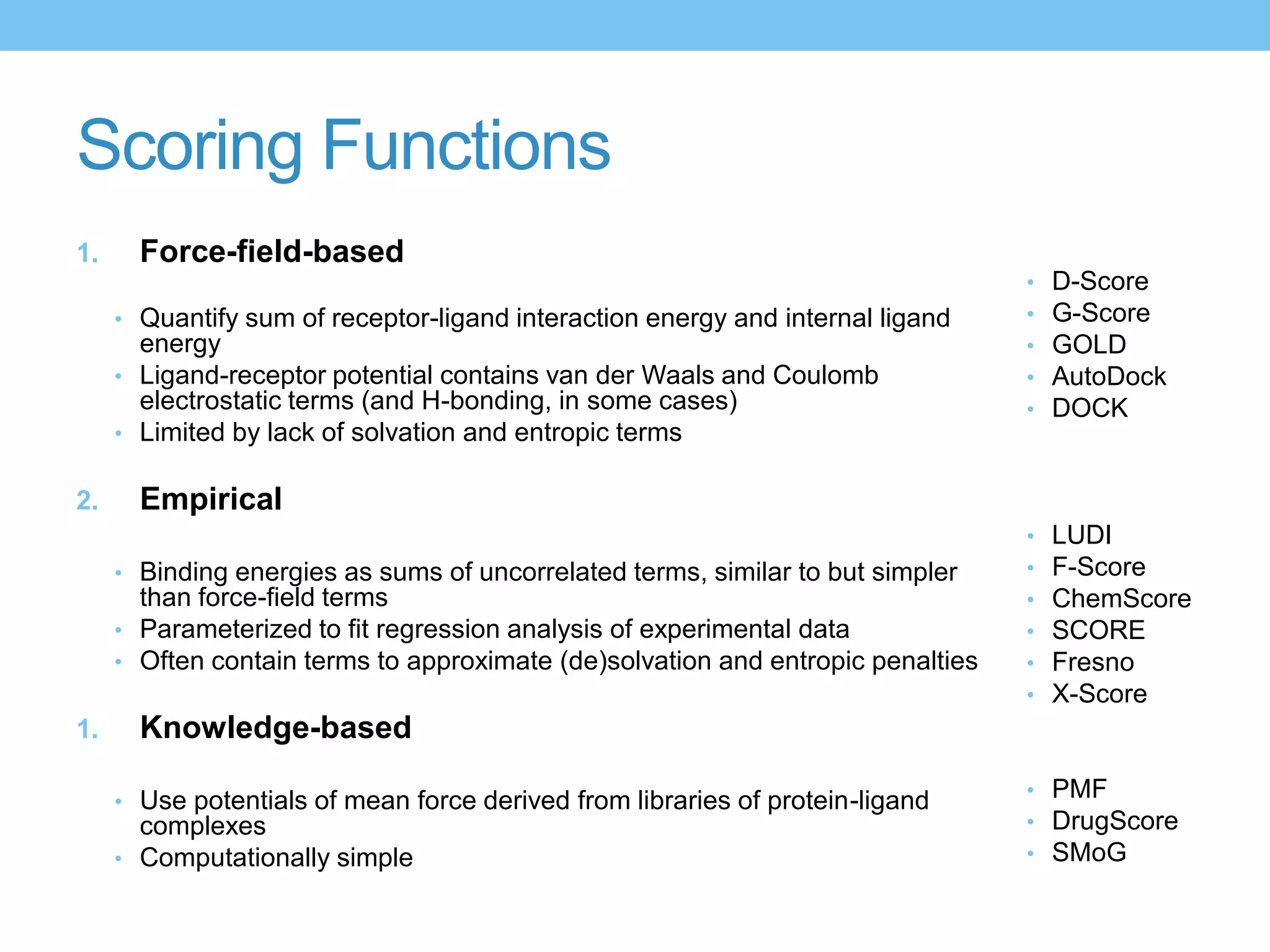 Scoring Functions
1.     Force-field-based
                                                                                 •   D-Score
     • Quantify sum of receptor-ligand interaction energy and internal ligand    •   G-Score
       energy                                                                    •   GOLD
     • Ligand-receptor potential contains van der Waals and Coulomb              •   AutoDock
       electrostatic terms (and H-bonding, in some cases)                        •   DOCK
     • Limited by lack of solvation and entropic terms


2.     Empirical
                                                                                 •   LUDI
     • Binding energies as sums of uncorrelated terms, similar to but simpler    •   F-Score
       than force-field terms                                                    •   ChemScore
     • Parameterized to fit regression analysis of experimental data             •   SCORE
     • Often contain terms to approximate (de)solvation and entropic penalties   •   Fresno
                                                                                 •   X-Score
1.     Knowledge-based
                                                                                 • PMF
     • Use potentials of mean force derived from libraries of protein-ligand
       complexes                                                                 • DrugScore
     • Computationally simple                                                    • SMoG
 