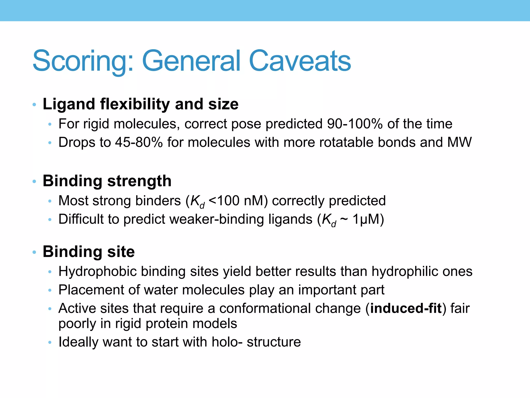 Scoring: General Caveats
• Ligand flexibility and size
   • For rigid molecules, correct pose predicted 90-100% of the time
   • Drops to 45-80% for molecules with more rotatable bonds and MW


• Binding strength
  • Most strong binders (Kd <100 nM) correctly predicted
  • Difficult to predict weaker-binding ligands (Kd ~ 1μM)

• Binding site
  • Hydrophobic binding sites yield better results than hydrophilic ones
  • Placement of water molecules play an important part
  • Active sites that require a conformational change (induced-fit) fair
    poorly in rigid protein models
  • Ideally want to start with holo- structure
 