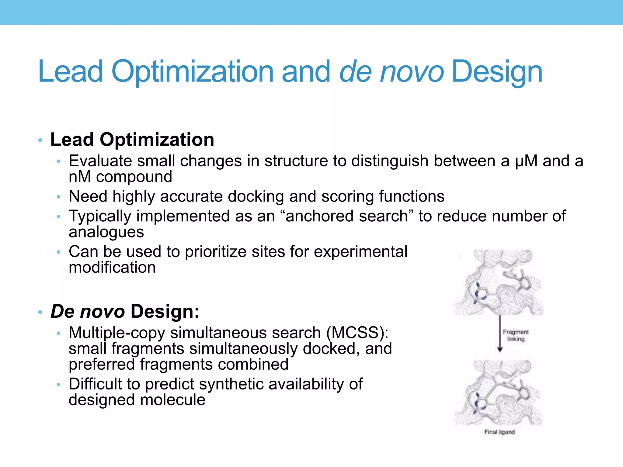 Lead Optimization and de novo Design

• Lead Optimization
   • Evaluate small changes in structure to distinguish between a μM and a
     nM compound
   • Need highly accurate docking and scoring functions
   • Typically implemented as an “anchored search” to reduce number of
     analogues
   • Can be used to prioritize sites for experimental
     modification

• De novo Design:
  • Multiple-copy simultaneous search (MCSS):
    small fragments simultaneously docked, and
    preferred fragments combined
  • Difficult to predict synthetic availability of
    designed molecule
 