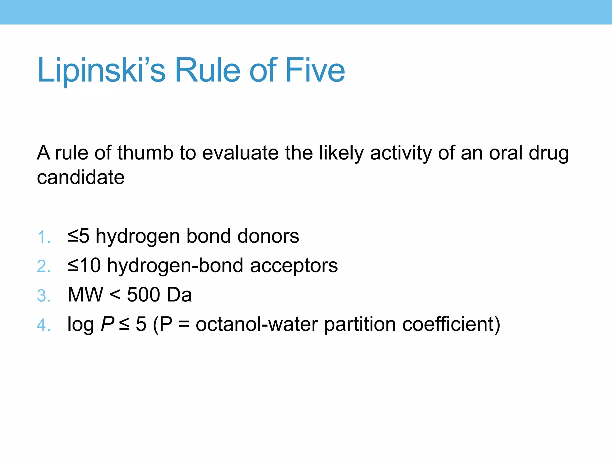 Lipinski’s Rule of Five

A rule of thumb to evaluate the likely activity of an oral drug
candidate

1. ≤5 hydrogen bond donors
2. ≤10 hydrogen-bond acceptors
3. MW < 500 Da
4. log P ≤ 5 (P = octanol-water partition coefficient)
 