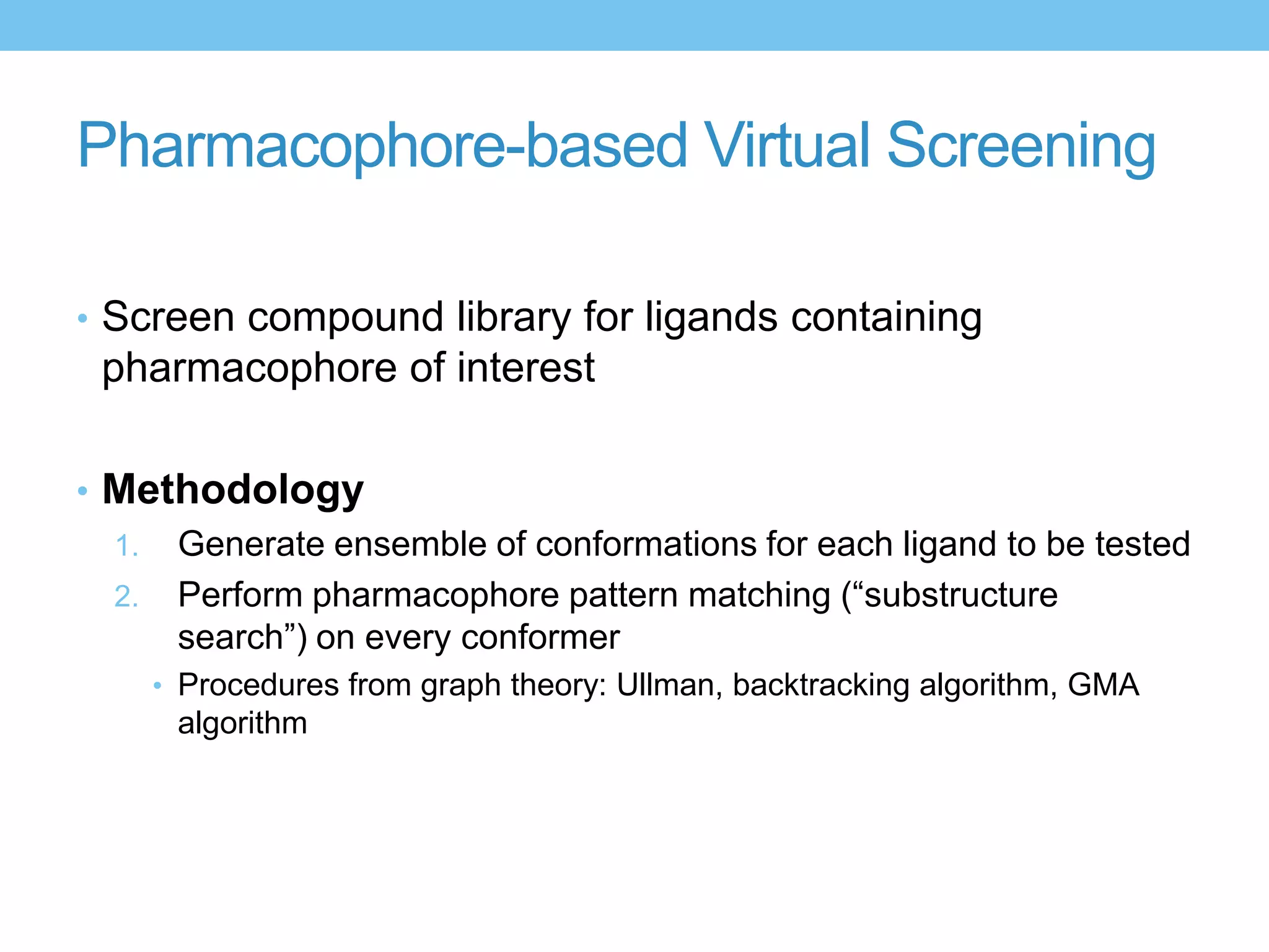 Pharmacophore-based Virtual Screening

• Screen compound library for ligands containing
 pharmacophore of interest

• Methodology
  1. Generate ensemble of conformations for each ligand to be tested
  2. Perform pharmacophore pattern matching (“substructure
     search”) on every conformer
    • Procedures from graph theory: Ullman, backtracking algorithm, GMA
      algorithm
 