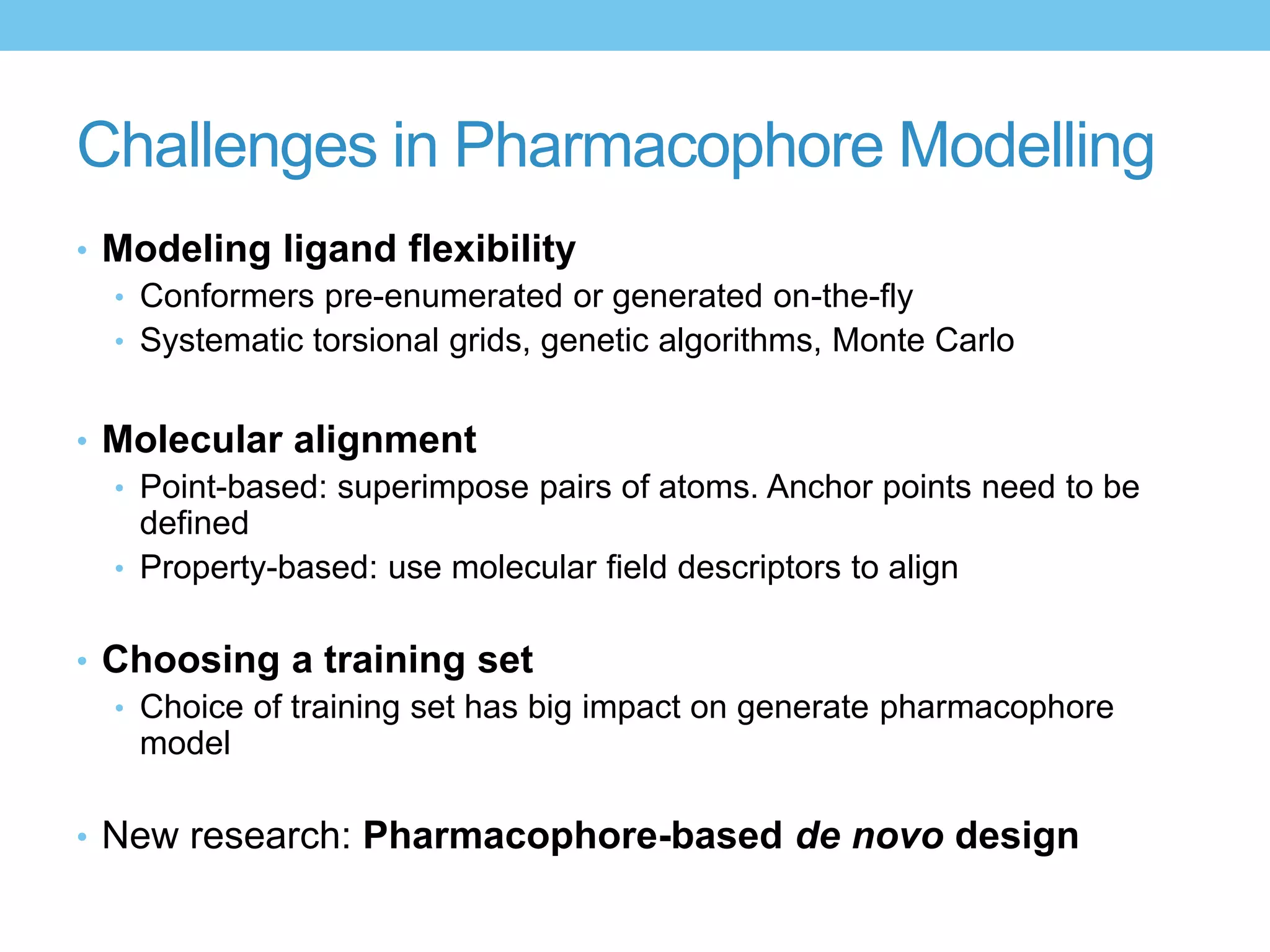 Challenges in Pharmacophore Modelling
• Modeling ligand flexibility
  • Conformers pre-enumerated or generated on-the-fly
  • Systematic torsional grids, genetic algorithms, Monte Carlo


• Molecular alignment
  • Point-based: superimpose pairs of atoms. Anchor points need to be
    defined
  • Property-based: use molecular field descriptors to align


• Choosing a training set
  • Choice of training set has big impact on generate pharmacophore
    model

• New research: Pharmacophore-based de novo design
 