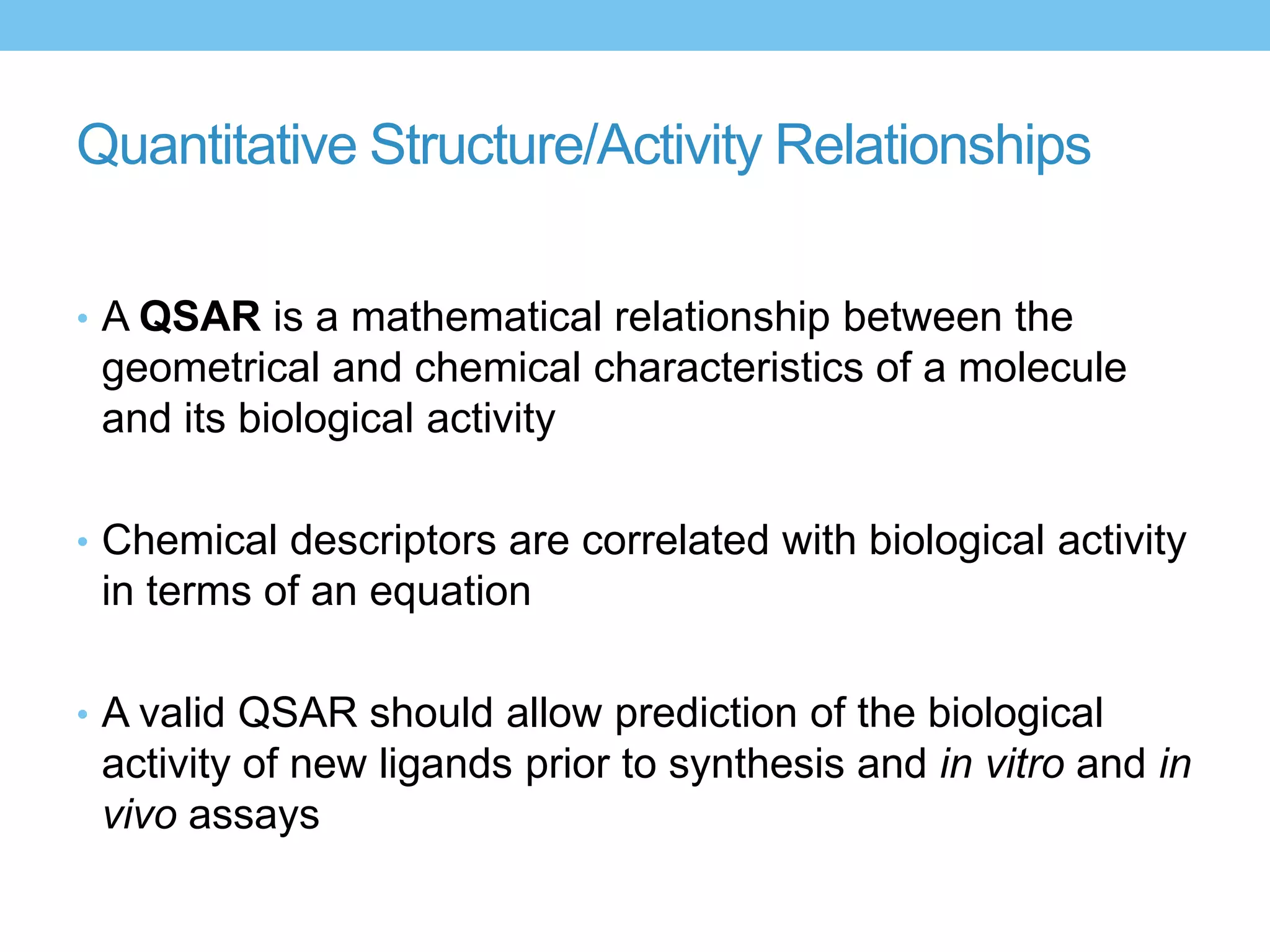 Quantitative Structure/Activity Relationships

• A QSAR is a mathematical relationship between the
 geometrical and chemical characteristics of a molecule
 and its biological activity

• Chemical descriptors are correlated with biological activity
 in terms of an equation

• A valid QSAR should allow prediction of the biological
 activity of new ligands prior to synthesis and in vitro and in
 vivo assays
 