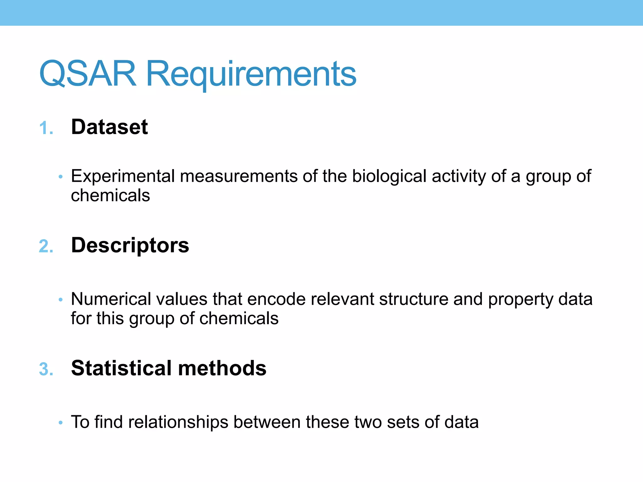 QSAR Requirements
1. Dataset

 • Experimental measurements of the biological activity of a group of
   chemicals

2. Descriptors

 • Numerical values that encode relevant structure and property data
   for this group of chemicals

3. Statistical methods

 • To find relationships between these two sets of data
 