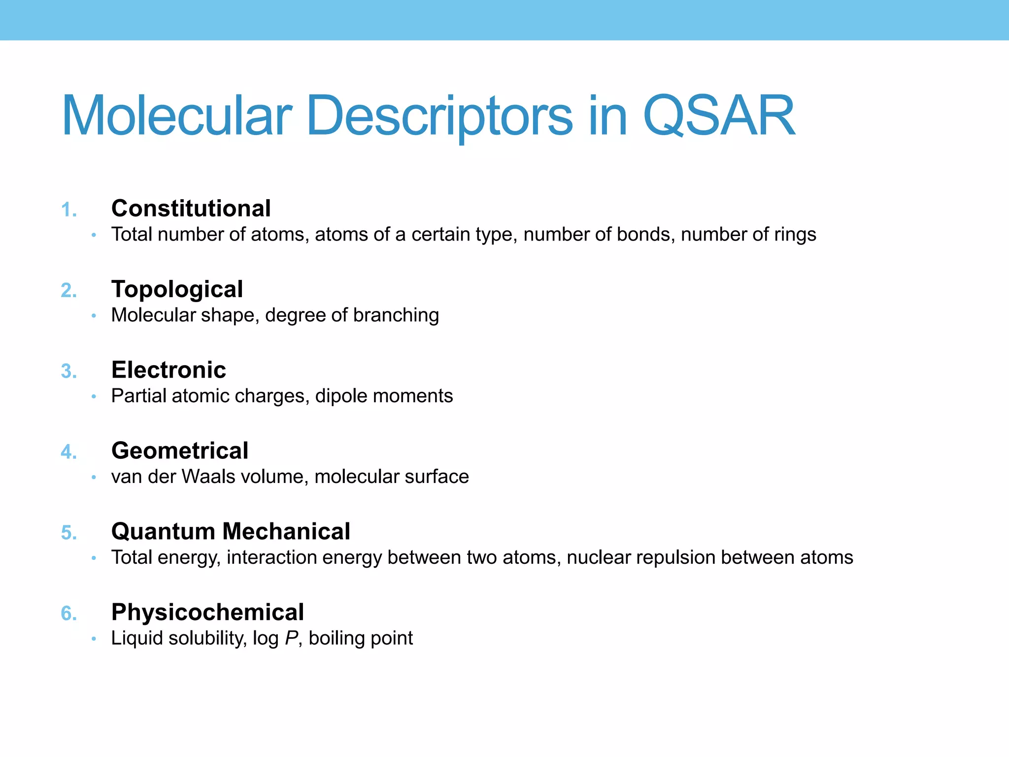 Molecular Descriptors in QSAR
1.     Constitutional
     • Total number of atoms, atoms of a certain type, number of bonds, number of rings


2.     Topological
     • Molecular shape, degree of branching


3.     Electronic
     • Partial atomic charges, dipole moments


4.     Geometrical
     • van der Waals volume, molecular surface


5.     Quantum Mechanical
     • Total energy, interaction energy between two atoms, nuclear repulsion between atoms


6.     Physicochemical
     • Liquid solubility, log P, boiling point
 
