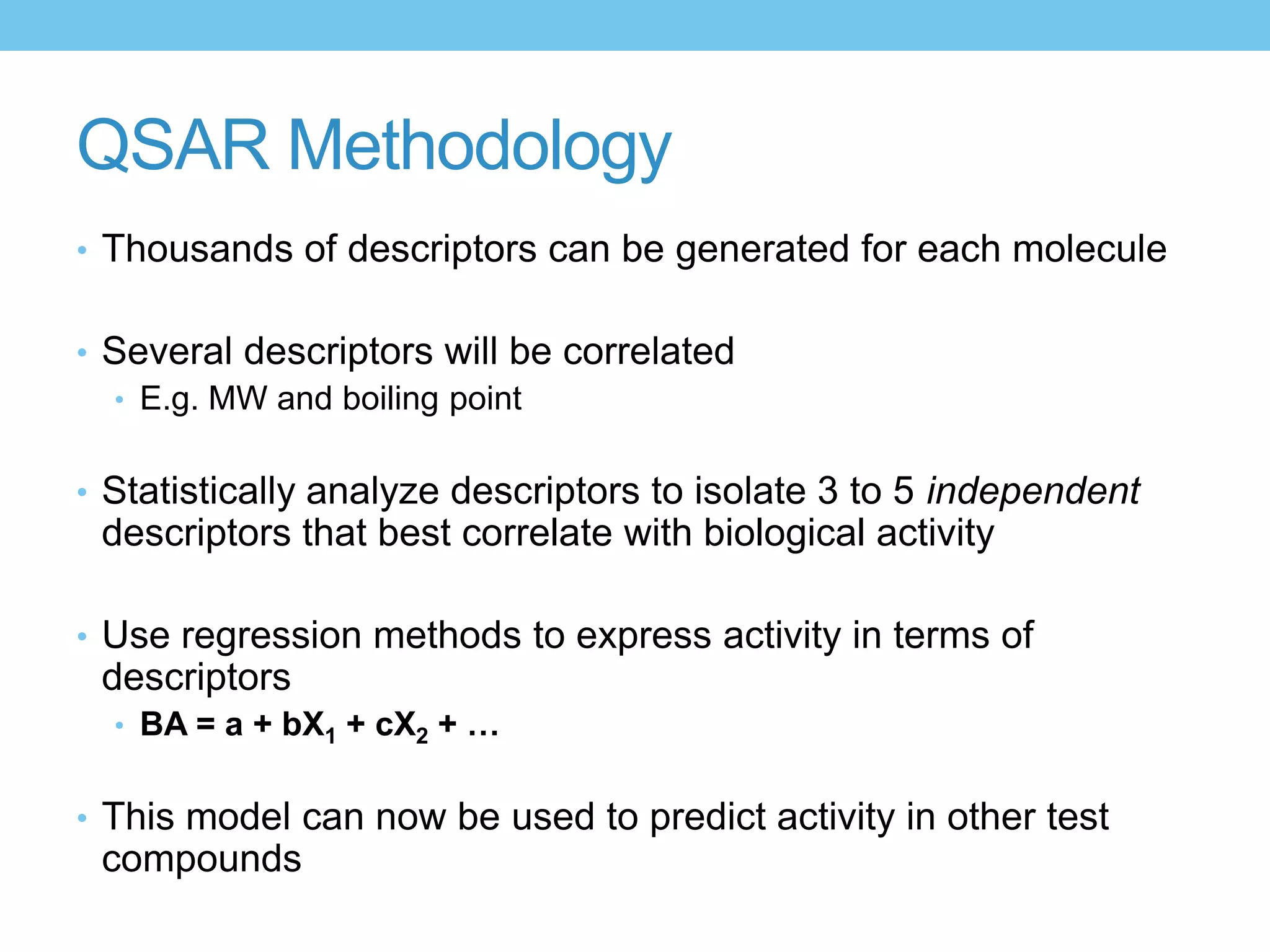 QSAR Methodology
• Thousands of descriptors can be generated for each molecule


• Several descriptors will be correlated
  • E.g. MW and boiling point


• Statistically analyze descriptors to isolate 3 to 5 independent
 descriptors that best correlate with biological activity

• Use regression methods to express activity in terms of
 descriptors
  • BA = a + bX1 + cX2 + …


• This model can now be used to predict activity in other test
 compounds
 