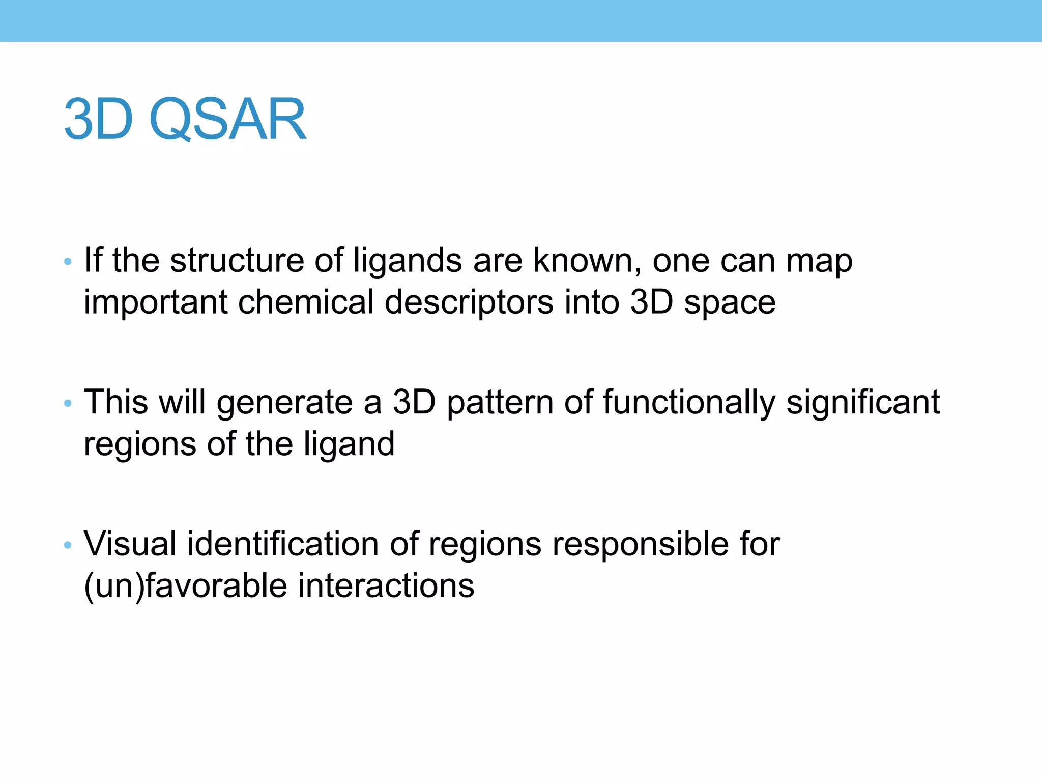 3D QSAR

• If the structure of ligands are known, one can map
 important chemical descriptors into 3D space

• This will generate a 3D pattern of functionally significant
 regions of the ligand

• Visual identification of regions responsible for
 (un)favorable interactions
 