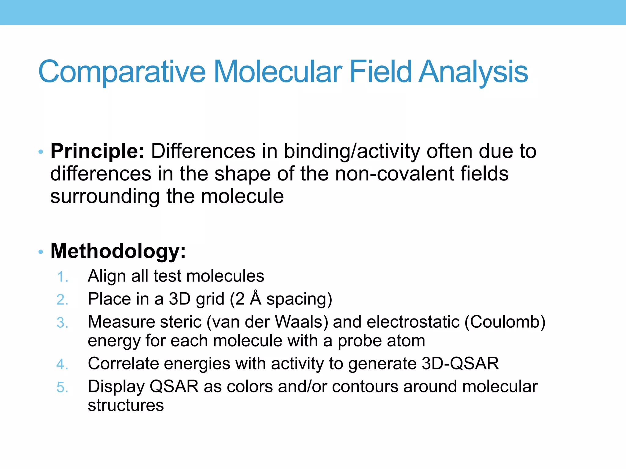 Comparative Molecular Field Analysis

• Principle: Differences in binding/activity often due to
 differences in the shape of the non-covalent fields
 surrounding the molecule

• Methodology:
  1. Align all test molecules
  2. Place in a 3D grid (2 Å spacing)
  3. Measure steric (van der Waals) and electrostatic (Coulomb)
     energy for each molecule with a probe atom
  4. Correlate energies with activity to generate 3D-QSAR
  5. Display QSAR as colors and/or contours around molecular
     structures
 