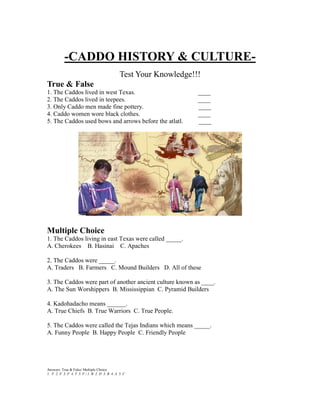 -CADDO HISTORY & CULTURE-
                                               Test Your Knowledge!!!
True & False
1. The Caddos lived in west Texas.                                  ____
2. The Caddos lived in teepees.                                     ____
3. Only Caddo men made fine pottery.                                ____
4. Caddo women wore black clothes.                                  ____
5. The Caddos used bows and arrows before the atlatl.               ____




Multiple Choice
1. The Caddos living in east Texas were called _____.
A. Cherokees B. Hasinai C. Apaches

2. The Caddos were _____.
A. Traders B. Farmers C. Mound Builders D. All of these

3. The Caddos were part of another ancient culture known as ____.
A. The Sun Worshippers B. Mississippian C. Pyramid Builders

4. Kadohadacho means ______.
A. True Chiefs B. True Warriors C. True People.

5. The Caddos were called the Tejas Indians which means _____.
A. Funny People B. Happy People C. Friendly People




Answers: True & False/ Multiple Choice
1. F 2. F 3. F 4. T 5. F / 1. B 2. D 3. B 4. A 5. C
 