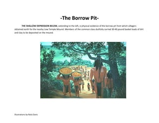 -The Borrow Pit-
       THE SHALLOW DEPRESSION BELOW, extending to the left, is physical evidence of the borrow pit from which villagers
obtained earth for the nearby Low Temple Mound. Members of the common class dutifully carried 30-40 pound basket loads of dirt
and clay to be deposited on the mound.




Illustrations by Nola Davis
 