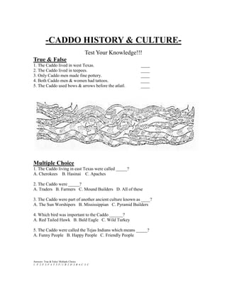 -CADDO HISTORY & CULTURE-
                                               Test Your Knowledge!!!
True & False
1. The Caddo lived in west Texas.                                   ____
2. The Caddo lived in teepees.                                      ____
3. Only Caddo men made fine pottery.                                ____
4. Both Caddo men & women had tattoos.                              ____
5. The Caddo used bows & arrows before the atlatl.                  ____




Multiple Choice
1. The Caddo living in east Texas were called _____?
A. Cherokees B. Hasinai C. Apaches

2. The Caddo were _____?
A. Traders B. Farmers C. Mound Builders D. All of these

3. The Caddo were part of another ancient culture known as ____?
A. The Sun Worshipers B. Mississippian C. Pyramid Builders

4. Which bird was important to the Caddo ______?
A. Red Tailed Hawk B. Bald Eagle C. Wild Turkey

5. The Caddo were called the Tejas Indians which means _____?
A. Funny People B. Happy People C. Friendly People




Answers: True & False/ Multiple Choice
1. F 2. F 3. F 4. T 5. F / 1. B 2. D 3. B 4. C 5. C
 