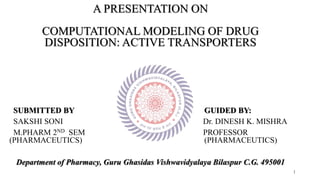 1
A PRESENTATION ON
COMPUTATIONAL MODELING OF DRUG
DISPOSITION: ACTIVE TRANSPORTERS
SUBMITTED BY GUIDED BY:
SAKSHI SONI Dr. DINESH K. MISHRA
M.PHARM 2ND SEM PROFESSOR
(PHARMACEUTICS) (PHARMACEUTICS)
Department of Pharmacy, Guru Ghasidas Vishwavidyalaya Bilaspur C.G. 495001
 