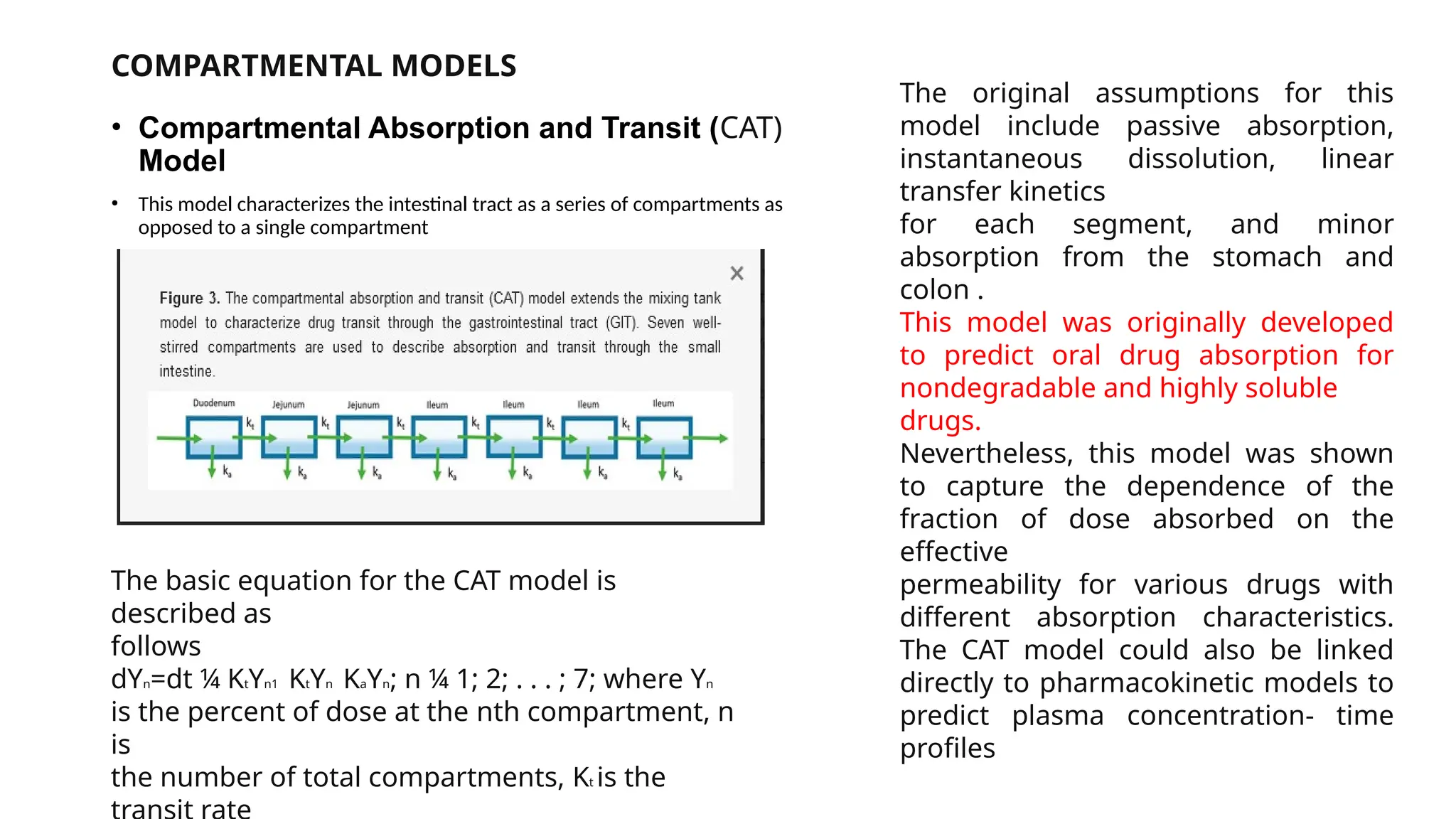 COMPARTMENTAL MODELS
• Compartmental Absorption and Transit (CAT)
Model
• This model characterizes the intestinal tract as a series of compartments as
opposed to a single compartment
The basic equation for the CAT model is
described as
follows
dYn=dt ¼ KtYn1 KtYn KaYn; n ¼ 1; 2; . . . ; 7; where Yn
is the percent of dose at the nth compartment, n
is
the number of total compartments, Kt is the
The original assumptions for this
model include passive absorption,
instantaneous dissolution, linear
transfer kinetics
for each segment, and minor
absorption from the stomach and
colon .
This model was originally developed
to predict oral drug absorption for
nondegradable and highly soluble
drugs.
Nevertheless, this model was shown
to capture the dependence of the
fraction of dose absorbed on the
effective
permeability for various drugs with
different absorption characteristics.
The CAT model could also be linked
directly to pharmacokinetic models to
predict plasma concentration- time
profiles
 